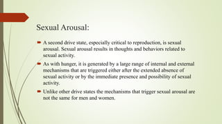 Sexual Arousal:
 A second drive state, especially critical to reproduction, is sexual
arousal. Sexual arousal results in thoughts and behaviors related to
sexual activity.
 As with hunger, it is generated by a large range of internal and external
mechanisms that are triggered either after the extended absence of
sexual activity or by the immediate presence and possibility of sexual
activity.
 Unlike other drive states the mechanisms that trigger sexual arousal are
not the same for men and women.
 