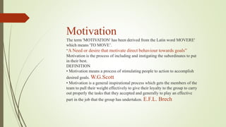 Motivation
The term 'MOTIVATION' has been derived from the Latin word MOVERE'
which means 'TO MOVE’.
“A Need or desire that motivate direct behaviour towards goals”
Motivation is the process of including and instigating the subordinates to put
in their best.
DEFINITION
• Motivation means a process of stimulating people to action to accomplish
desired goals. W.G.Scott
• Motivation is a general inspirational process which gets the members of the
team to pull their weight effectively to give their loyalty to the group to carry
out properly the tasks that they accepted and generally to play an effective
part in the job that the group has undertaken. E.F.L. Brech
 