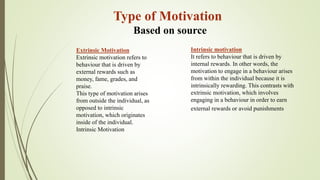 Extrinsic Motivation
Extrinsic motivation refers to
behaviour that is driven by
external rewards such as
money, fame, grades, and
praise.
This type of motivation arises
from outside the individual, as
opposed to intrinsic
motivation, which originates
inside of the individual.
Intrinsic Motivation
Intrinsic motivation
It refers to behaviour that is driven by
internal rewards. In other words, the
motivation to engage in a behaviour arises
from within the individual because it is
intrinsically rewarding. This contrasts with
extrinsic motivation, which involves
engaging in a behaviour in order to earn
external rewards or avoid punishments
Type of Motivation
Based on source
 