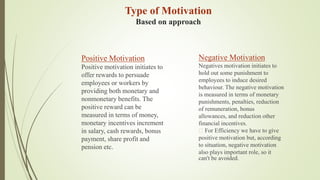 Positive Motivation
Positive motivation initiates to
offer rewards to persuade
employees or workers by
providing both monetary and
nonmonetary benefits. The
positive reward can be
measured in terms of money,
monetary incentives increment
in salary, cash rewards, bonus
payment, share profit and
pension etc.
Negative Motivation
Negatives motivation initiates to
hold out some punishment to
employees to induce desired
behaviour. The negative motivation
is measured in terms of monetary
punishments, penalties, reduction
of remuneration, bonus
allowances, and reduction other
financial incentives.
For Efficiency we have to give
positive motivation but, according
to situation, negative motivation
also plays important role, so it
can't be avoided.
Type of Motivation
Based on approach
 