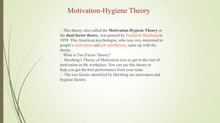 Motivation-Hygiene Theory
This theory, also called the Motivation-Hygiene Theory or
the dual-factor theory, was penned by Frederick Herzberg in
1959. This American psychologist, who was very interested in
people’s motivation and job satisfaction, came up with the
theory.
What is Two Factor Theory?
Herzberg’s Theory of Motivation tries to get to the root of
motivation in the workplace. You can use this theory to
help you get the best performance from your team.
The two factors identified by Herzberg are motivators and
hygiene factors.
 