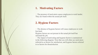 1. Motivating Factors
The presence of motivators causes employees to work harder.
They are found within the actual job itself.
2. Hygiene Factors
The absence of hygiene factors will cause employees to work
less hard.
Hygiene factors are not present in the actual job itself but
surround the job.
The impact of motivating and hygiene factors is summarized
in the following diagram. Note that you will often see motivators
referred to as factors for satisfaction, and hygiene factors referred
to as factors for dissatisfaction
 