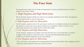 The Four Stats
In a general sense, there are four states an organization or team can find themselves in when it
comes to Two Factor Theory.
1. High Hygiene and High Motivation
This is the ideal situation and the one which every manager should strive for. Here, all employees
are motivated and have very few grievances.
2. High Hygiene and Low Motivation
In this situation, employees have few grievances, but they are not highly motivated. An example of
this situation is where pay and working conditions are competitive, but the work isn’t very
interesting. Employees are simply there to collect their salary.
3. Low Hygiene and High Motivation
In this situation, employees are highly motivated, but they have a lot of grievances. A typical
example of this situation is where the work is exciting and interesting but the pay and
conditions are behind competitors in the same industry.
4. Low Hygiene and Low Motivation
This is obviously a bad situation for an organization or team to find itself in. Here, employees aren’t
motivated, and the hygiene factors are not up to scratch.
 