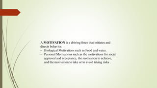 A MOTIVATION is a driving force that initiates and
directs behavior.
• Biological Motivations such as Food and water.
• Personal Motivations such as the motivations for social
approval and acceptance, the motivation to achieve,
and the motivation to take or to avoid taking risks .
 