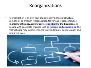 Reorganizations
• Reorganization is an overhaul of a company's internal structure.
Companies go through reorganization for various reasons includes
improving efficiency, cutting costs, repositioning the business, and
dealing with corporate changes such as mergers and acquisitions. The
restructuring may involve changes to departments, business units and
employee roles.
 