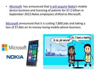 • Microsoft has announced that it will acquire Nokia’s mobile
device business and licensing of patents for $7.2 billion in
September 2013.Nokia employees shifted to Microsoft.
Microsoft announced that it is cutting 7,800 jobs and taking a
loss of $7.6bn on its money-losing mobile phone business.
 