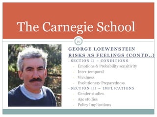 GEORGE LOEWENSTEIN
RISKS AS FEELINGS (CONTD..)
- S E C T I O N I I – C O N D I T I O N S
- Emotions & Probability sensitivity
- Inter-temporal
- Vividness
- Evolutionary Preparedness
- S E C T I O N I I I – I M P L I C A T I O N S
- Gender studies
- Age studies
- Policy Implications
The Carnegie School
10
 