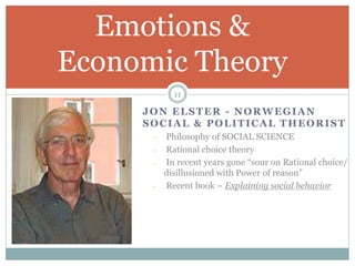JON ELSTER - NORWEGIAN
SOCIAL & POLITICAL THEORIST
- Philosophy of SOCIAL SCIENCE
- Rational choice theory
- In recent years gone “sour on Rational choice/
disillusioned with Power of reason”
- Recent book – Explaining social behavior
Emotions &
Economic Theory
11
 