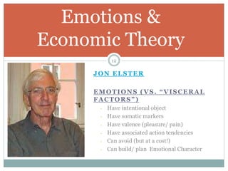 JON ELSTER
EMOTIONS (VS. “VISCERAL
FACTORS”)
- Have intentional object
- Have somatic markers
- Have valence (pleasure/ pain)
- Have associated action tendencies
- Can avoid (but at a cost!)
- Can build/ plan Emotional Character
Emotions &
Economic Theory
12
 