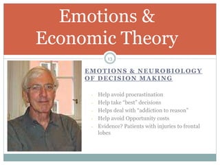 EMOTIONS & NEUROBIOLOGY
OF DECISION MAKING
- Help avoid procrastination
- Help take “best” decisions
- Helps deal with “addiction to reason”
- Help avoid Opportunity costs
- Evidence? Patients with injuries to frontal
lobes
Emotions &
Economic Theory
13
 