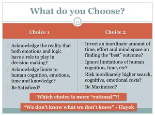 Choice 1 Choice 2
Acknowledge the reality that
both emotions and logic
have a role to play in
decision making?
Acknowledge limits to
human cognition, emotions,
time and knowledge?
Be Satisficed?
Invest an inordinate amount of
time, effort and mind space on
finding the “best” outcome?
Ignore limitations of human
cognition, time, etc?
Risk inordinately higher search,
cognitive, emotional costs?
Be Maximized?
What do you Choose?
Which choice is more “rational”?!
“We don’t know what we don’t know” - Hayek
15
 