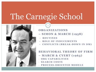 ORGANIZATIONS
– SIMON & MARCH (1958)
- R O U T I N E S
- R O L E O F I N D U C E M E N T S
- C O N F L I C T S ( B R E A K - D O W N I N D M )
BEHAVIORAL THEORY OF FIRM
– MARCH & CYERT (1963)
- O R G C A P A B I L I T I E S
- S E A R C H C O S T S
- P R O C E S S - O R I E N T E D M O D E L S
The Carnegie School
7
 