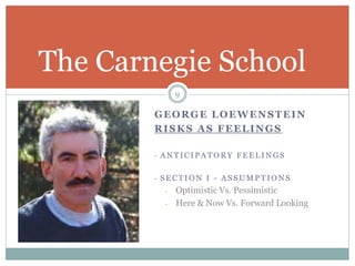 GEORGE LOEWENSTEIN
RISKS AS FEELINGS
- A N T I C I P A T O R Y F E E L I N G S
- S E C T I O N I - A S S U M P T I O N S
- Optimistic Vs. Pessimistic
- Here & Now Vs. Forward Looking
The Carnegie School
9
 
