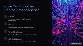 Core Technologies
Behind EmotionSense
Python
The primary programming language for
development.
OpenCV
Handles image and video processing tasks.
TensorFlow/Keras
Powers the CNN model for emotion recognition.
FER-2013 Dataset
Used for training the emotion detection model.
 