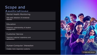 Scope and
Applications
Mental Health Monitoring
Aids early detection of emotional
distress.
Education
Enhances understanding of student
engagement.
Customer Service
Improves customer experience and
satisfaction.
Human-Computer Interaction
Creates more responsive systems.
 