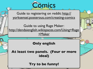 Comics
    Guide to registering on reddit: http://
  yorksensei.posterous.com/creating-comics

          Guide to using Rage Maker:
http://dendaienglish.wikispaces.com/Using+Rage
                     +Maker

               Only english

 At least two panels. (Four or more
                ideal)

             Try to be funny!
 