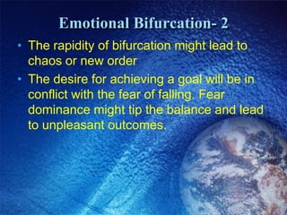 Emotional Bifurcation- 2
• The rapidity of bifurcation might lead to
  chaos or new order
• The desire for achieving a goal will be in
  conflict with the fear of falling. Fear
  dominance might tip the balance and lead
  to unpleasant outcomes.
 