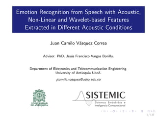Emotion Recognition from Speech with Acoustic,
Non-Linear and Wavelet-based Features
Extracted in Diﬀerent Acoustic Conditions
Juan Camilo V´asquez Correa
Advisor: PhD. Jes´us Francisco Vargas Bonilla.
Department of Electronics and Telecommunication Engineering,
University of Antioquia UdeA.
jcamilo.vasquez@udea.edu.co
1 / 117
 