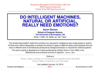 Presented at Birmingham Cafe Scientiﬁque, 2004, and
NWO Cognition Programme
Utrecht 24 Jun 2005 http://www.nwo.nl/

DO INTELLIGENT MACHINES,
NATURAL OR ARTIFICIAL,
REALLY NEED EMOTIONS?
Aaron Sloman
School of Computer Science,
The University of Birmingham, UK
http://www.cs.bham.ac.uk/˜axs/
The (brieﬂy fashionable?) belief that emotions are required for intelligence was mostly based on wishful
thinking and a failure adequately to analyse the variety of types of affective states and processes that can
arise in different sorts of architectures produced by biological evolution or required for artiﬁcial systems.
This work is partly a development of ideas presented by Herbert Simon in the 1960s in his
‘Motivational and emotional controls of cognition’. (Simon, 1967)
Online at
http://www.cs.bham.ac.uk/research/cogaff/talks/#cafe04
http://www.slideshare.net/asloman
Last updated (January 16, 2014)
Emotions and Intelligence

Slide 1

Revised January 16, 2014

 