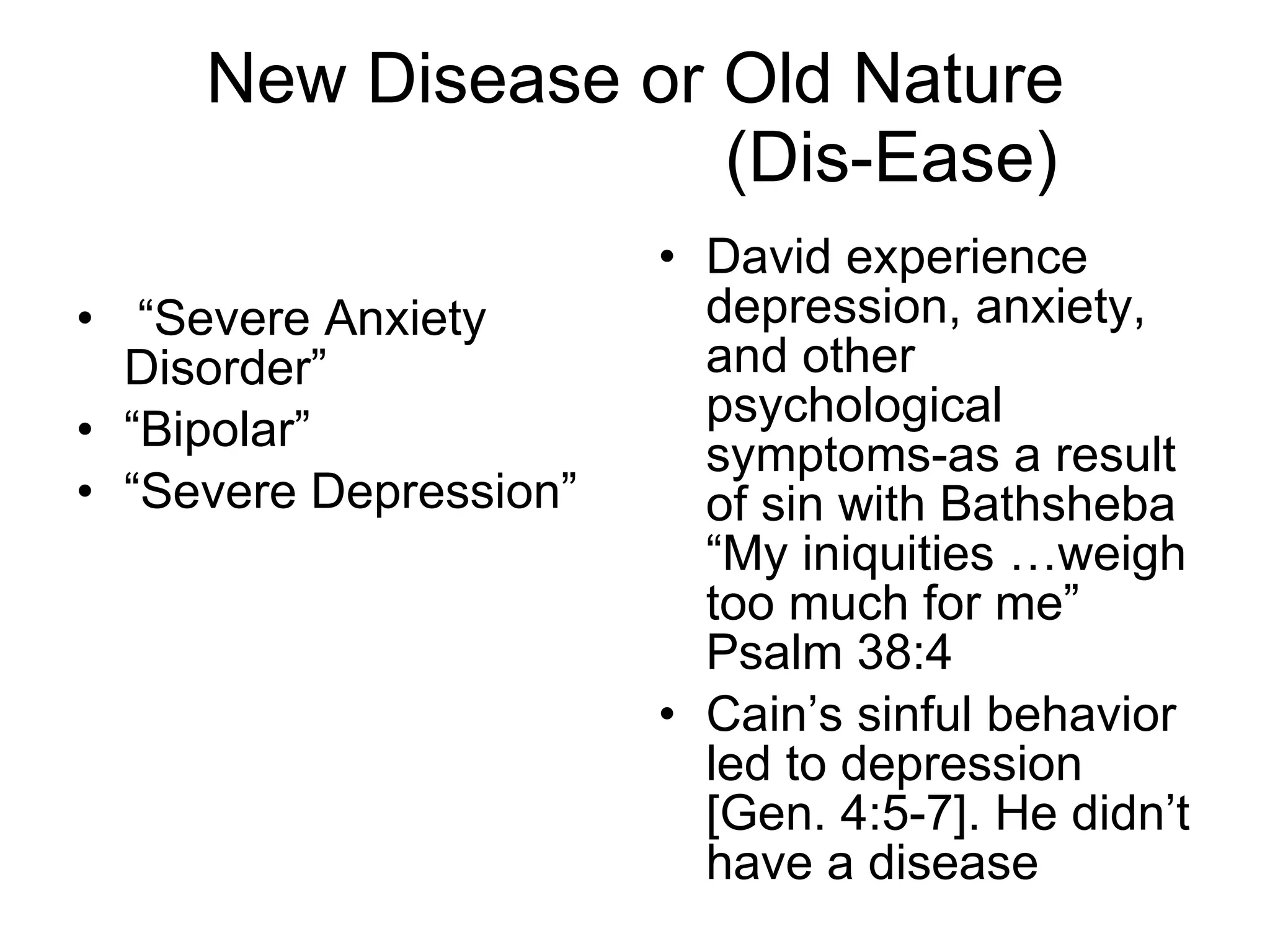 New Disease or Old Nature   (Dis-Ease) “ Severe Anxiety Disorder” “ Bipolar” “ Severe Depression” David experience depression, anxiety, and other psychological symptoms-as a result of sin with Bathsheba “My iniquities …weigh too much for me” Psalm 38:4  Cain’s sinful behavior led to depression [Gen. 4:5-7]. He didn’t have a disease 