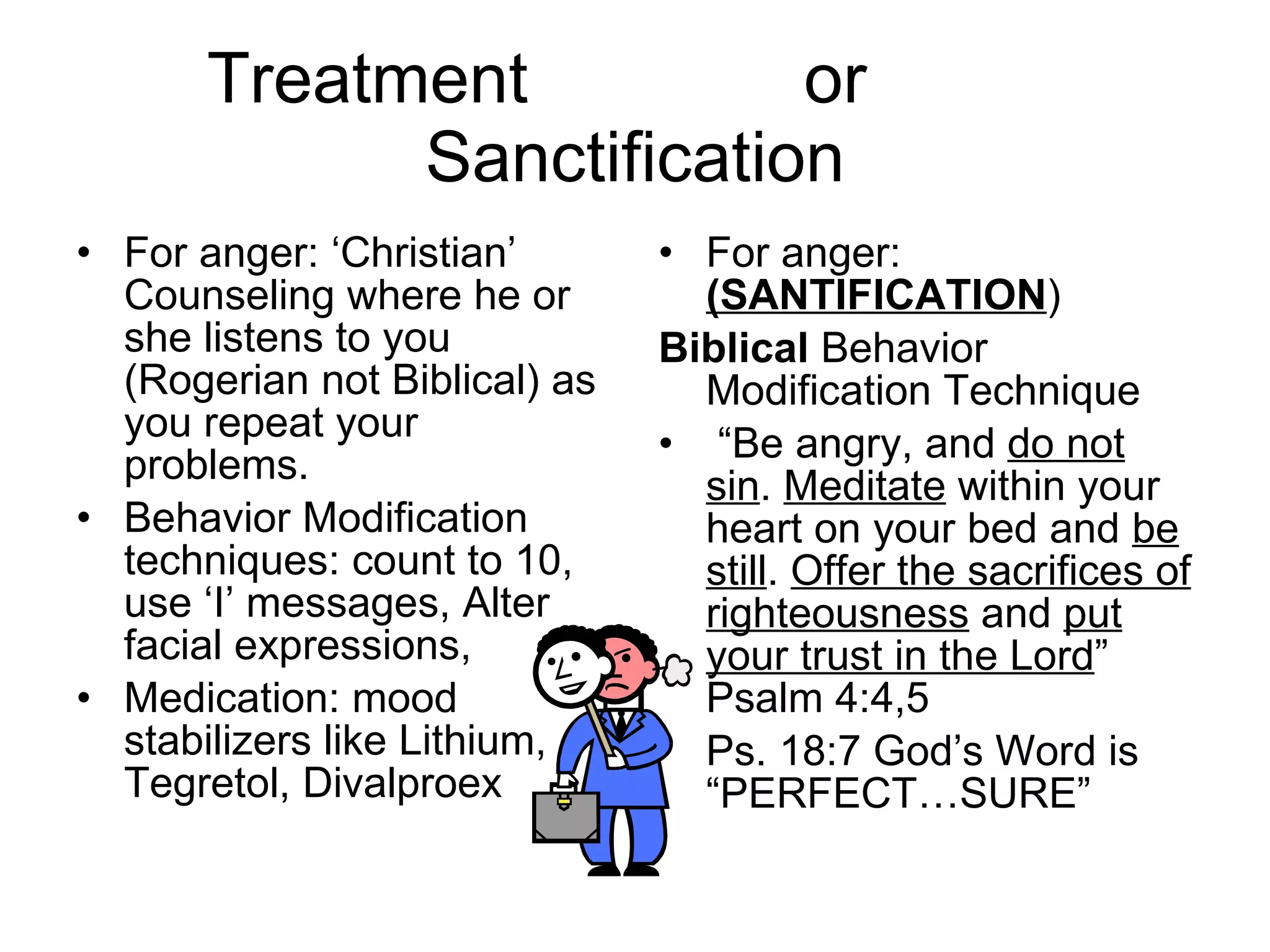 Treatment  or  Sanctification For anger: ‘Christian’ Counseling where he or she listens to you (Rogerian not Biblical) as you repeat your problems.  Behavior Modification techniques: count to 10, use ‘I’ messages, Alter facial expressions, Medication: mood stabilizers like Lithium, Tegretol, Divalproex For anger:  (SANTIFICATION ) Biblical  Behavior Modification Technique “ Be angry, and  do not sin .  Meditate  within your heart on your bed and  be still .  Offer the sacrifices of righteousness  and  put your trust in the Lord ” Psalm 4:4,5 Ps. 18:7 God’s Word is “PERFECT…SURE” 