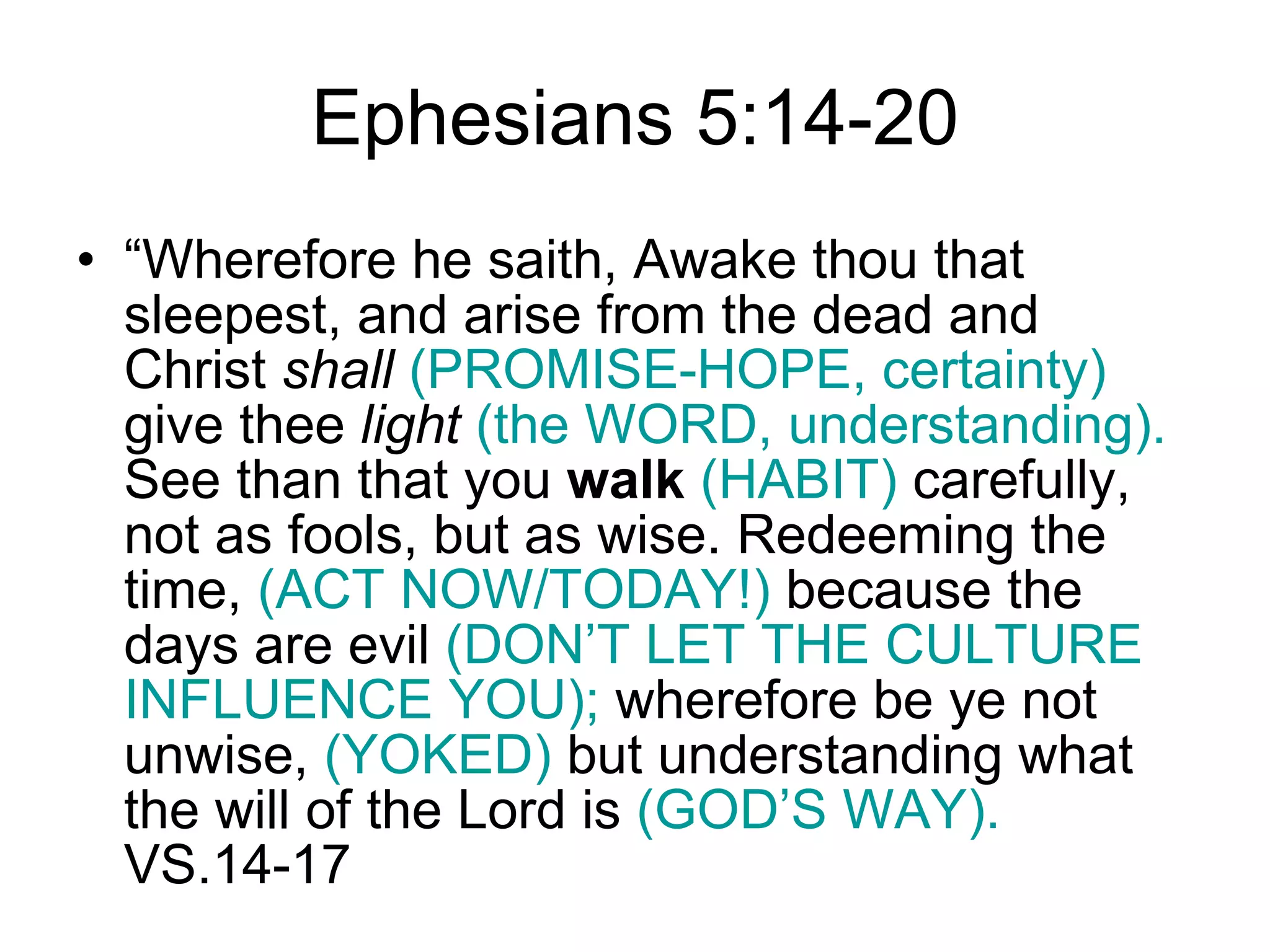 Ephesians 5:14-20 “ Wherefore he saith, Awake thou that sleepest, and arise from the dead and Christ  shall   (PROMISE-HOPE, certainty)  give thee  light  (the WORD, understanding).  See than that you  walk   (HABIT)  carefully, not as fools, but as wise. Redeeming the time,  (ACT NOW/TODAY!)  because the days are evil  (DON’T LET THE CULTURE INFLUENCE YOU);  wherefore be ye not unwise,  (YOKED)  but understanding what the will of the Lord is  (GOD’S WAY).  VS.14-17 