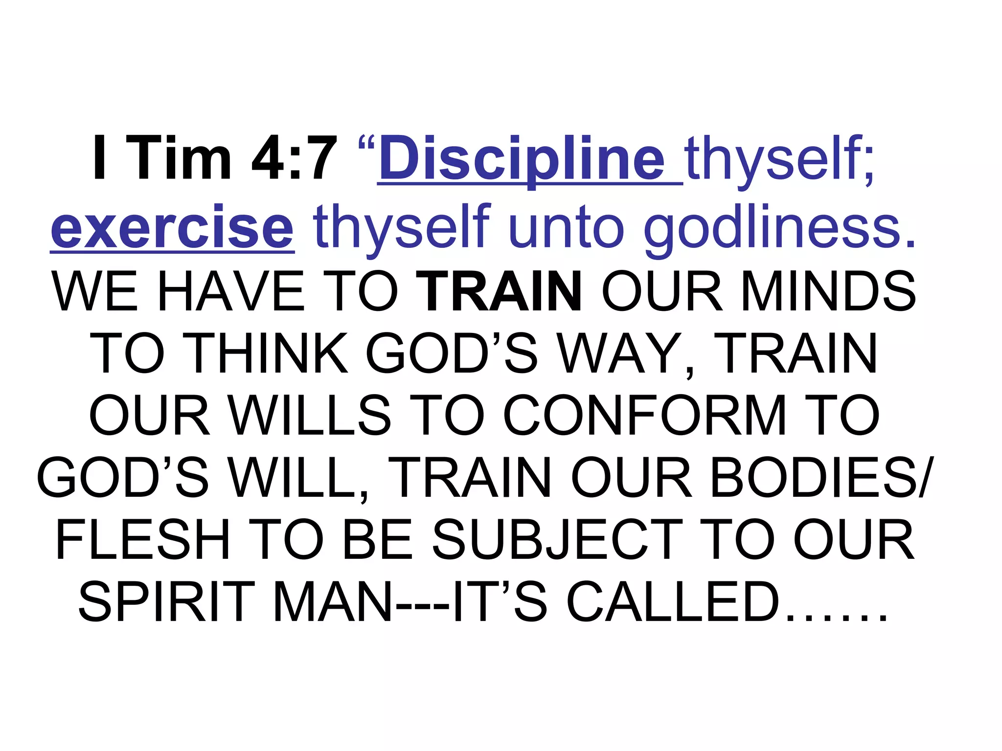 I Tim 4:7   “ Discipline  thyself;  exercise  thyself unto godliness.   WE HAVE TO  TRAIN  OUR MINDS TO THINK GOD’S WAY, TRAIN OUR WILLS TO CONFORM TO GOD’S WILL, TRAIN OUR BODIES/FLESH TO BE SUBJECT TO OUR SPIRIT MAN---IT’S CALLED…… 