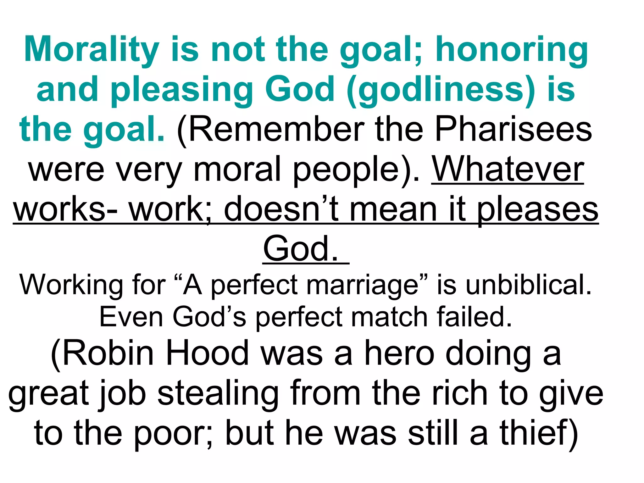 Morality is not the goal; honoring and pleasing God (godliness) is the goal.   (Remember the Pharisees were very moral people).  Whatever works- work; doesn’t mean it pleases   God.  Working for “A perfect marriage” is unbiblical. Even God’s perfect match failed. (Robin Hood was a hero doing a great job stealing from the rich to give to the poor; but he was still a thief) 