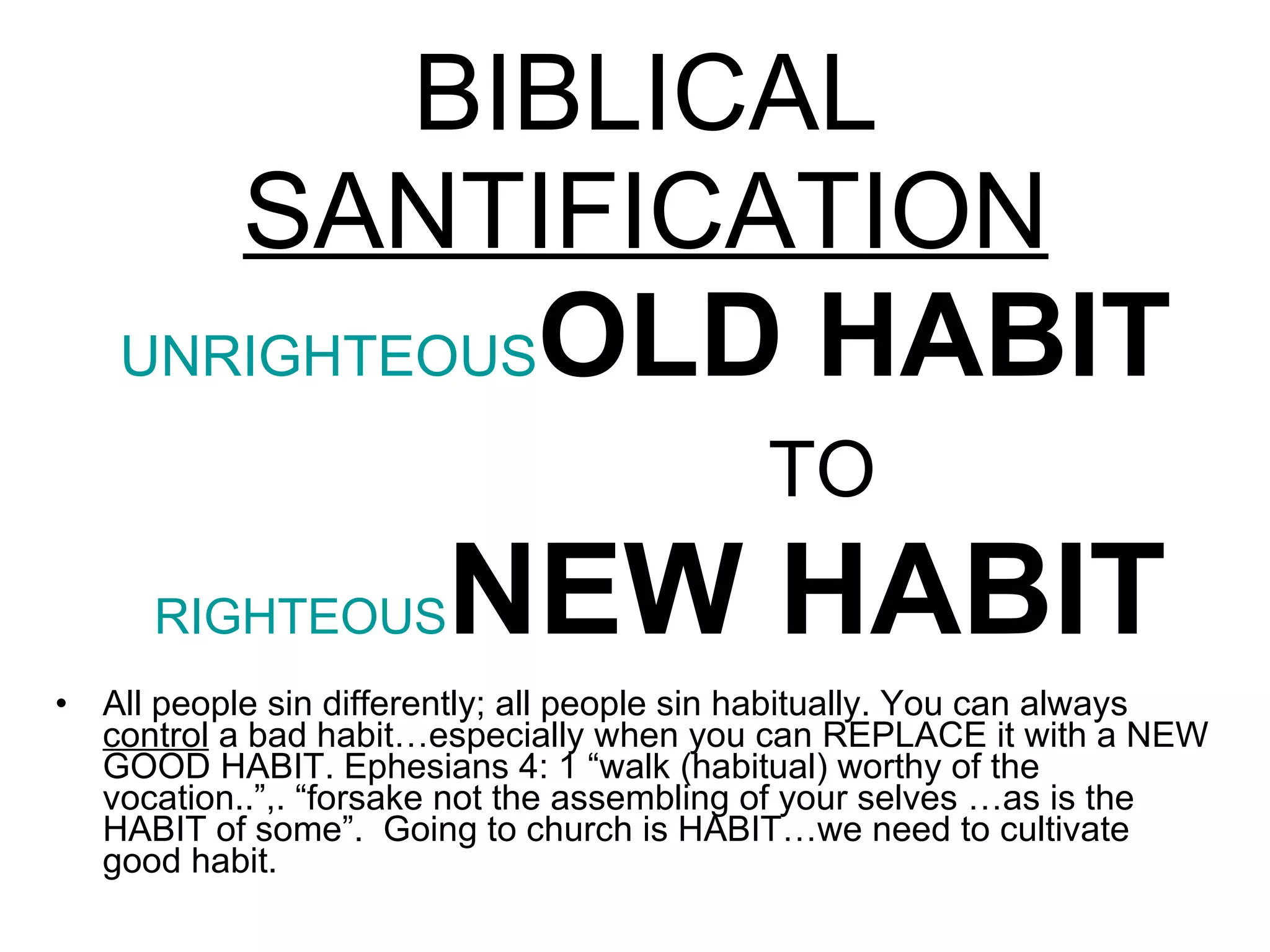 BIBLICAL  SANTIFICATION UNRIGHTEOUS OLD HABIT   TO   RIGHTEOUS NEW HABIT All people sin differently; all people sin habitually. You can always  control  a bad habit…especially when you can REPLACE it with a NEW GOOD HABIT.  Ephesians 4: 1 “walk (habitual) worthy of the vocation..”,.  “forsake not the assembling of your selves …as is the HABIT of some”.  Going to church is HABIT…we need to cultivate good habit.  