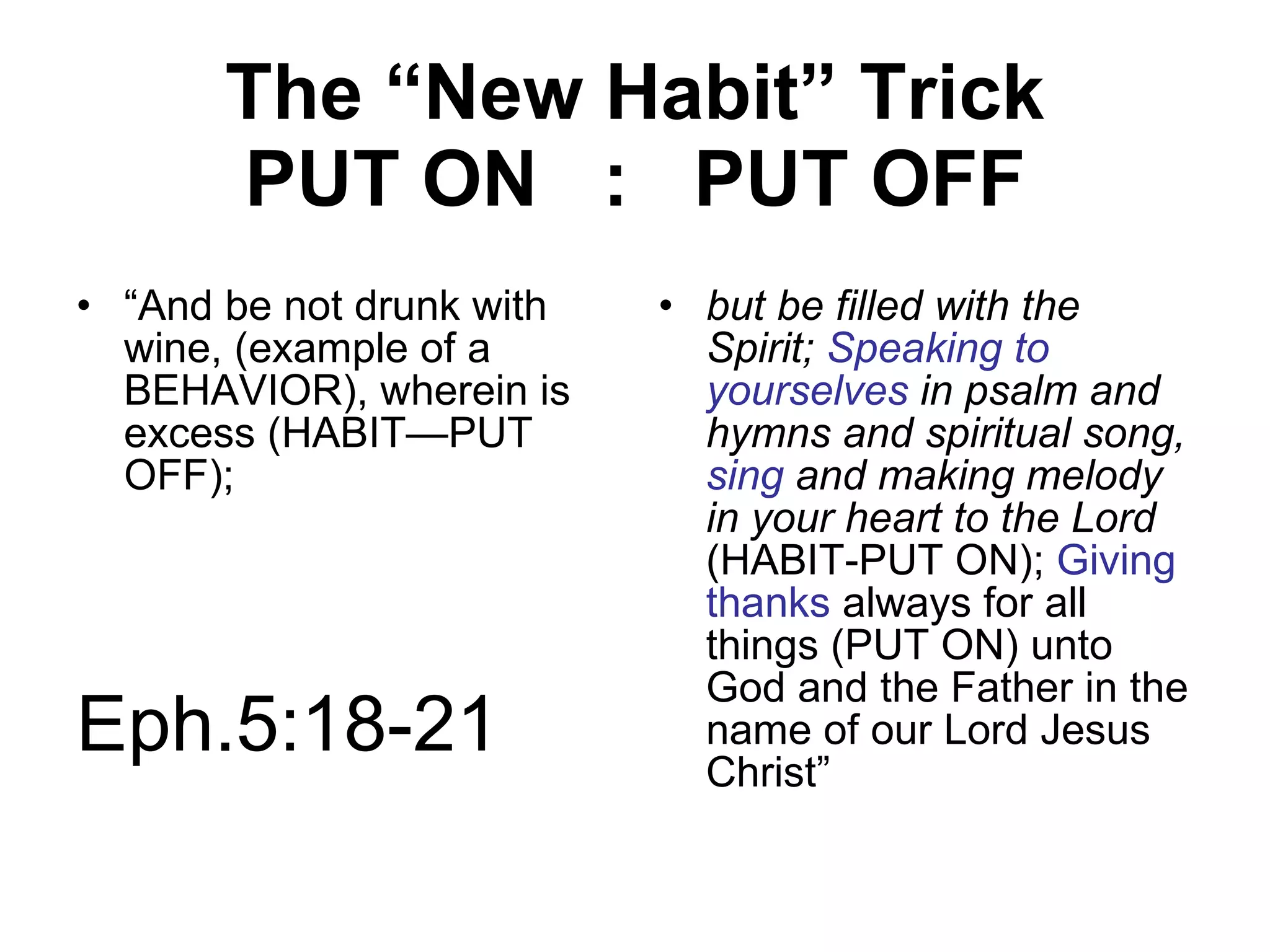 The “New Habit” Trick PUT ON  :  PUT OFF “ And be not drunk with wine, (example of a BEHAVIOR), wherein is excess (HABIT—PUT OFF);  but be filled with the Spirit;  Speaking to yourselves  in psalm and hymns and spiritual song,  sing   and making melody in your heart to the Lord  (HABIT-PUT ON);  Giving thanks  always for all things (PUT ON) unto God and the Father in the name of our Lord Jesus Christ” Eph.5:18-21 