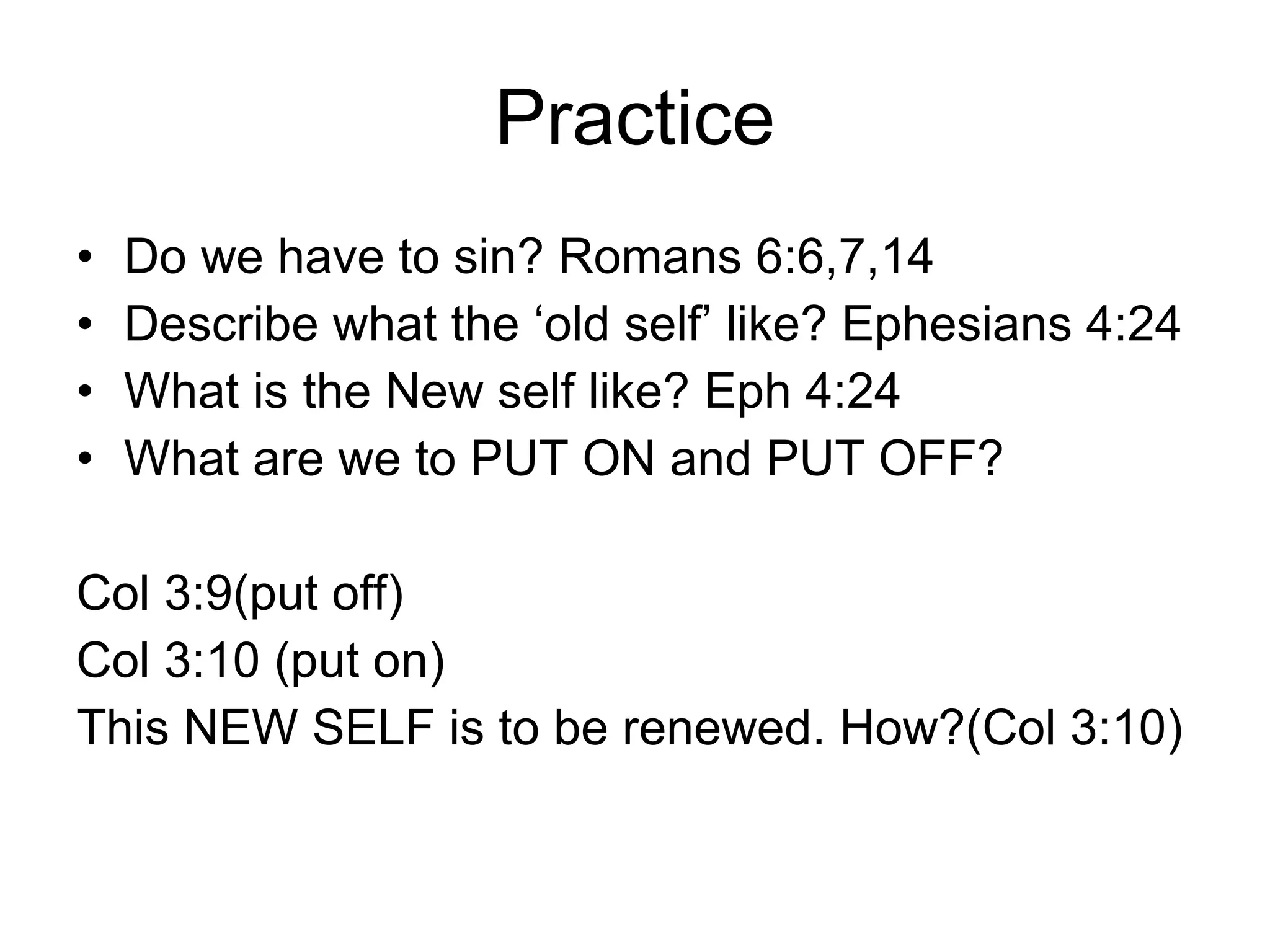 Practice Do we have to sin? Romans 6:6,7,14 Describe what the ‘old self’ like? Ephesians 4:24 What is the New self like? Eph 4:24 What are we to PUT ON and PUT OFF? Col 3:9(put off) Col 3:10 (put on) This NEW SELF is to be renewed. How?(Col 3:10) 