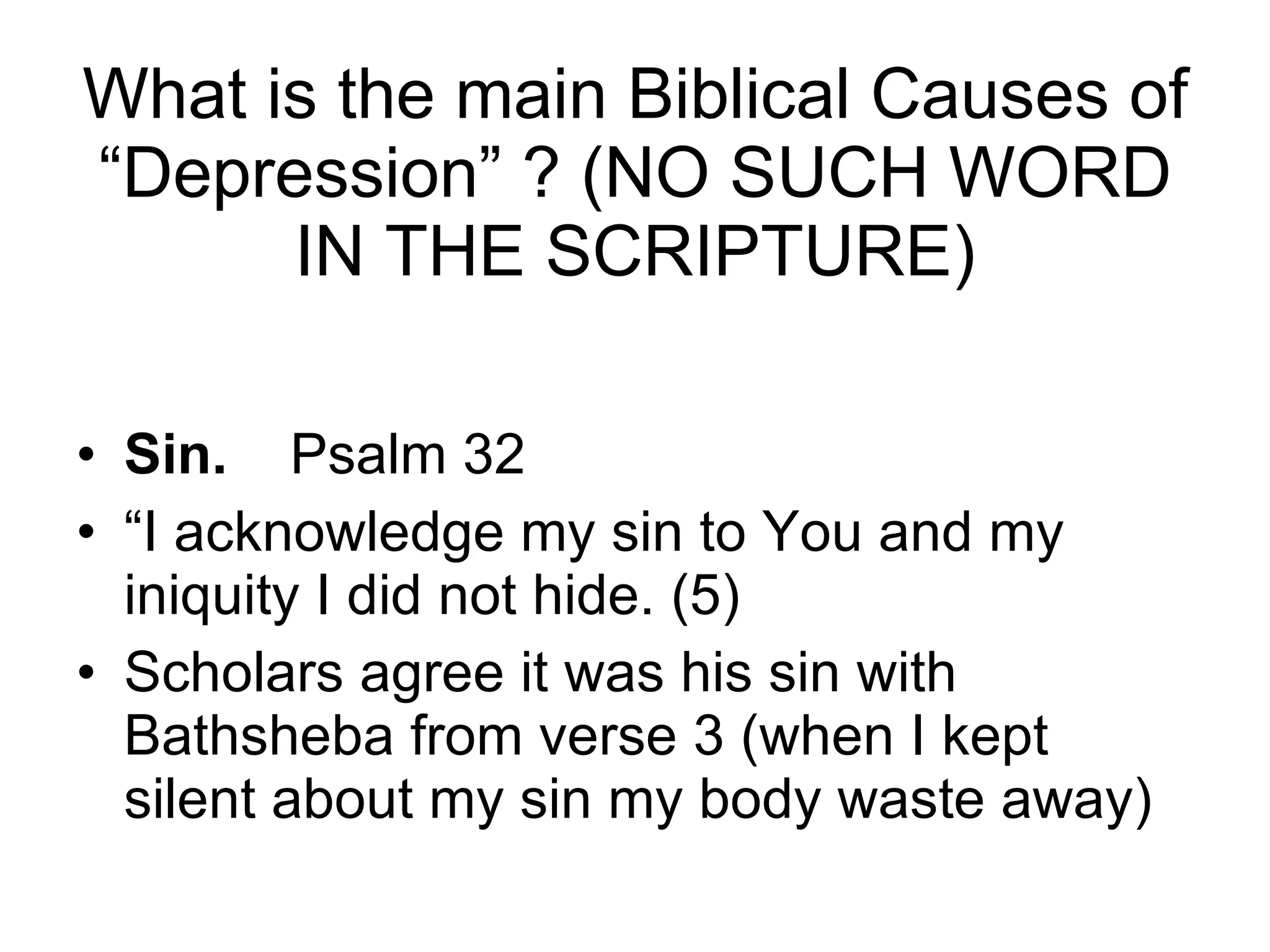 What is the main Biblical Causes of “Depression” ? (NO SUCH WORD IN THE SCRIPTURE) Sin.  Psalm 32  “ I acknowledge my sin to You and my iniquity I did not hide. (5) Scholars agree it was his sin with Bathsheba from verse 3 (when I kept silent about my sin my body waste away) 