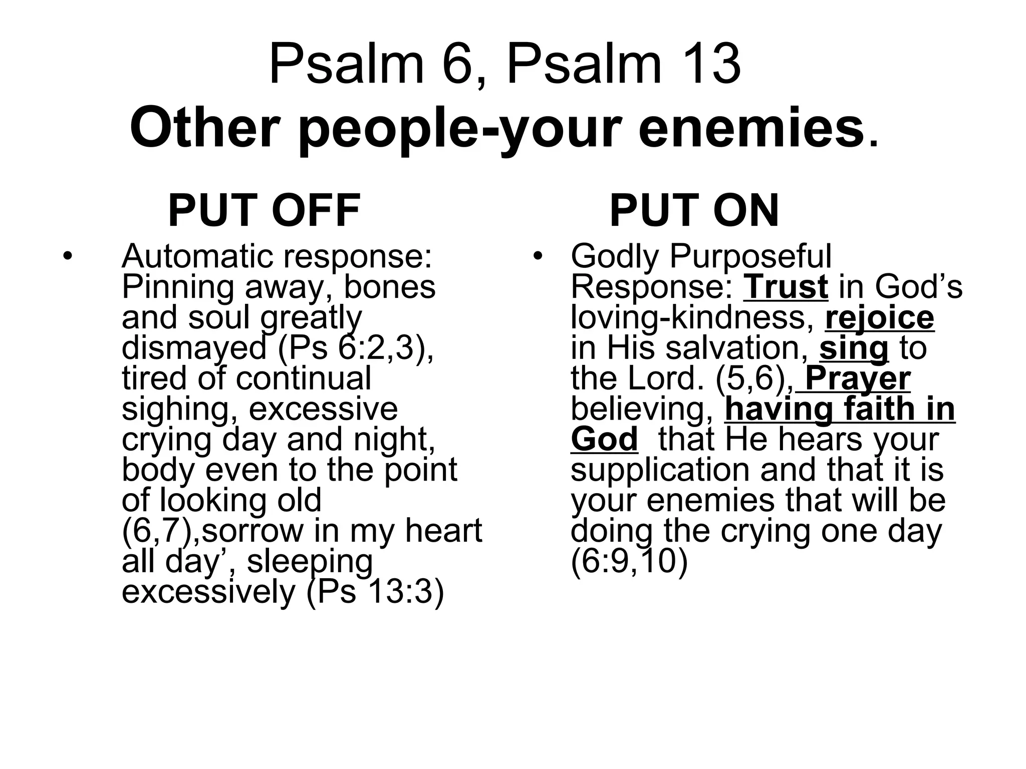 Psalm 6, Psalm 13  Other people-your enemies .  PUT OFF   Automatic response: Pinning away, bones and soul greatly dismayed (Ps 6:2,3), tired of continual sighing, excessive crying day and night, body even to the point of looking old (6,7),sorrow in my heart all day’, sleeping excessively (Ps 13:3) PUT ON Godly Purposeful Response:  Trust  in God’s loving-kindness,  rejoice  in His salvation,  sing  to the Lord. (5,6),   Prayer  believing,  having faith in God   that He hears your supplication and that it is your enemies that will be doing the crying one day (6:9,10) 