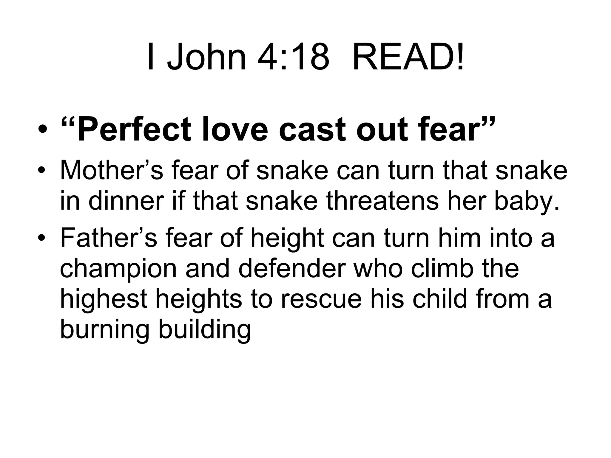 I John 4:18  READ! “ Perfect love cast out fear” Mother’s fear of snake can turn that snake in dinner if that snake threatens her baby. Father’s fear of height can turn him into a champion and defender who climb the highest heights to rescue his child from a burning building 