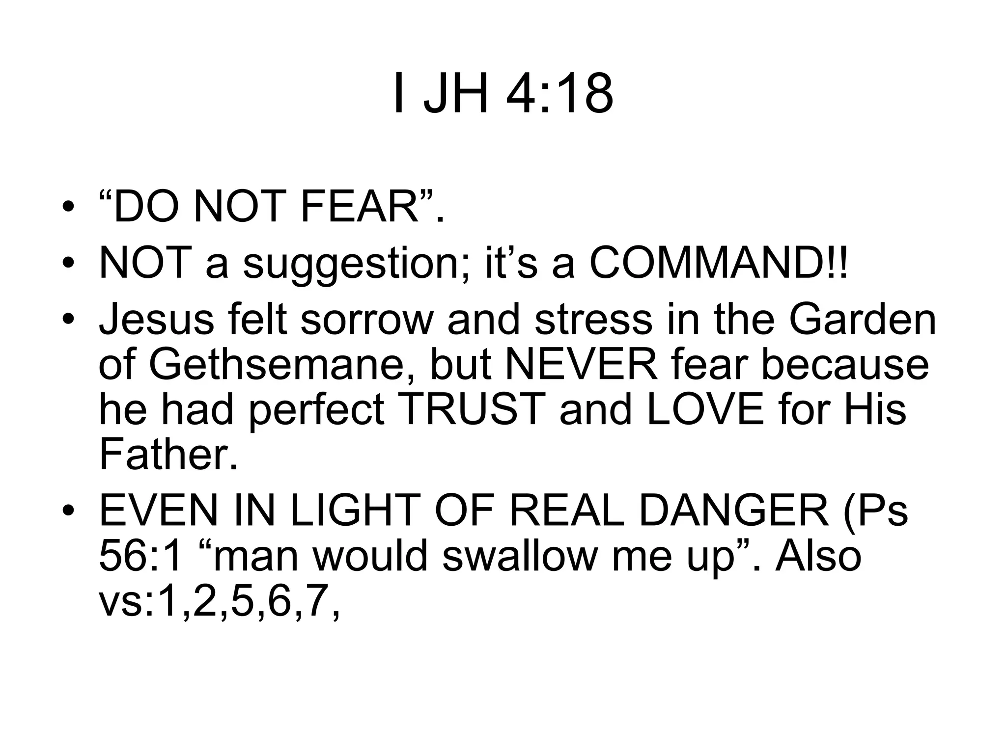 I JH 4:18 “ DO NOT FEAR”. NOT a suggestion; it’s a COMMAND!!  Jesus felt sorrow and stress in the Garden of Gethsemane, but NEVER fear because he had perfect TRUST and LOVE for His Father.  EVEN IN LIGHT OF REAL DANGER (Ps 56:1 “man would swallow me up”. Also vs:1,2,5,6,7, 