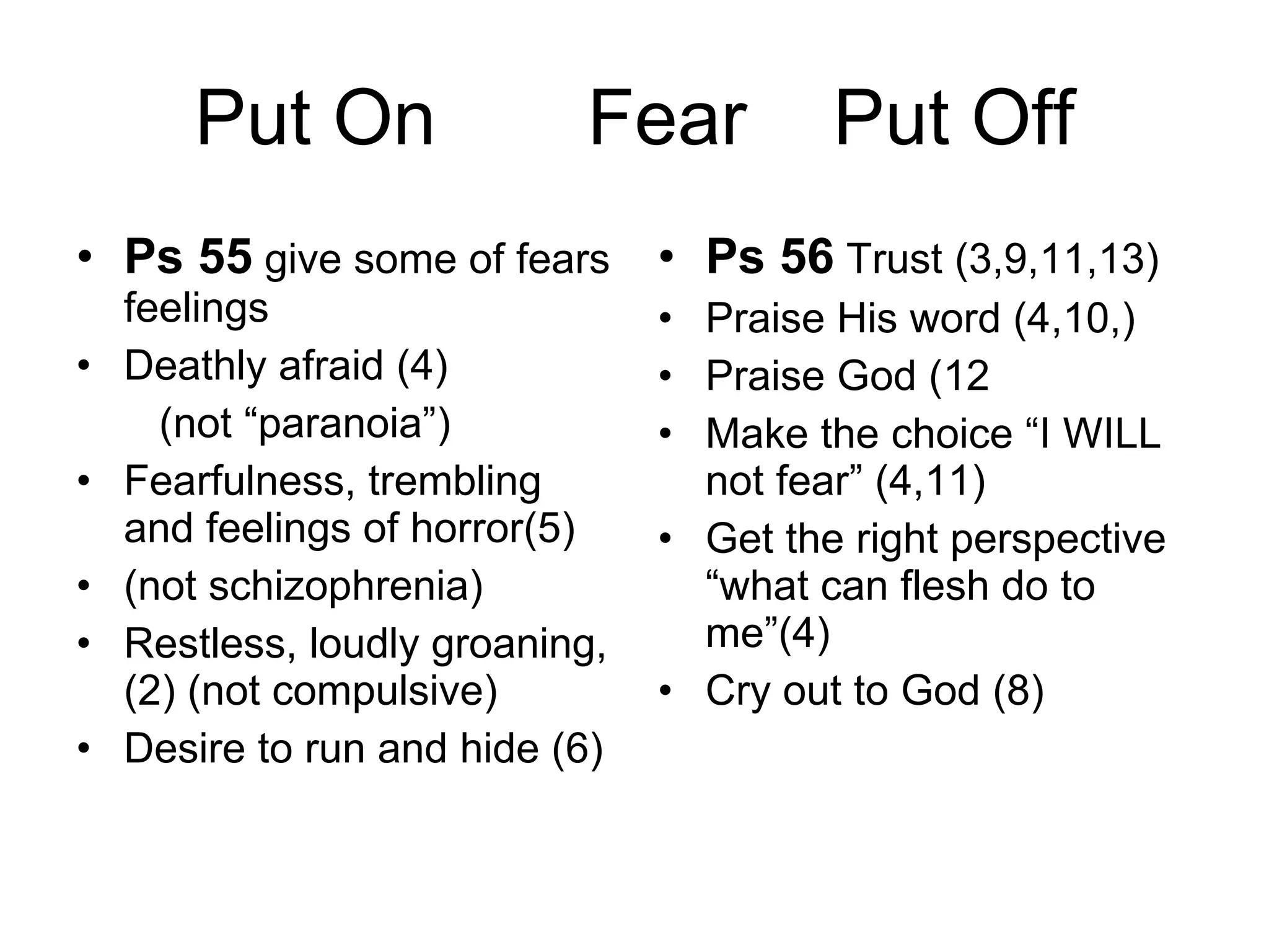 Put On  Fear  Put Off Ps 55  give some of fears feelings Deathly afraid (4) (not “paranoia”) Fearfulness, trembling and feelings of horror(5) (not schizophrenia) Restless, loudly groaning, (2) (not compulsive) Desire to run and hide (6) Ps 56  Trust (3,9,11,13) Praise His word (4,10,) Praise God (12 Make the choice “I WILL not fear” (4,11) Get the right perspective “what can flesh do to me”(4) Cry out to God (8) 