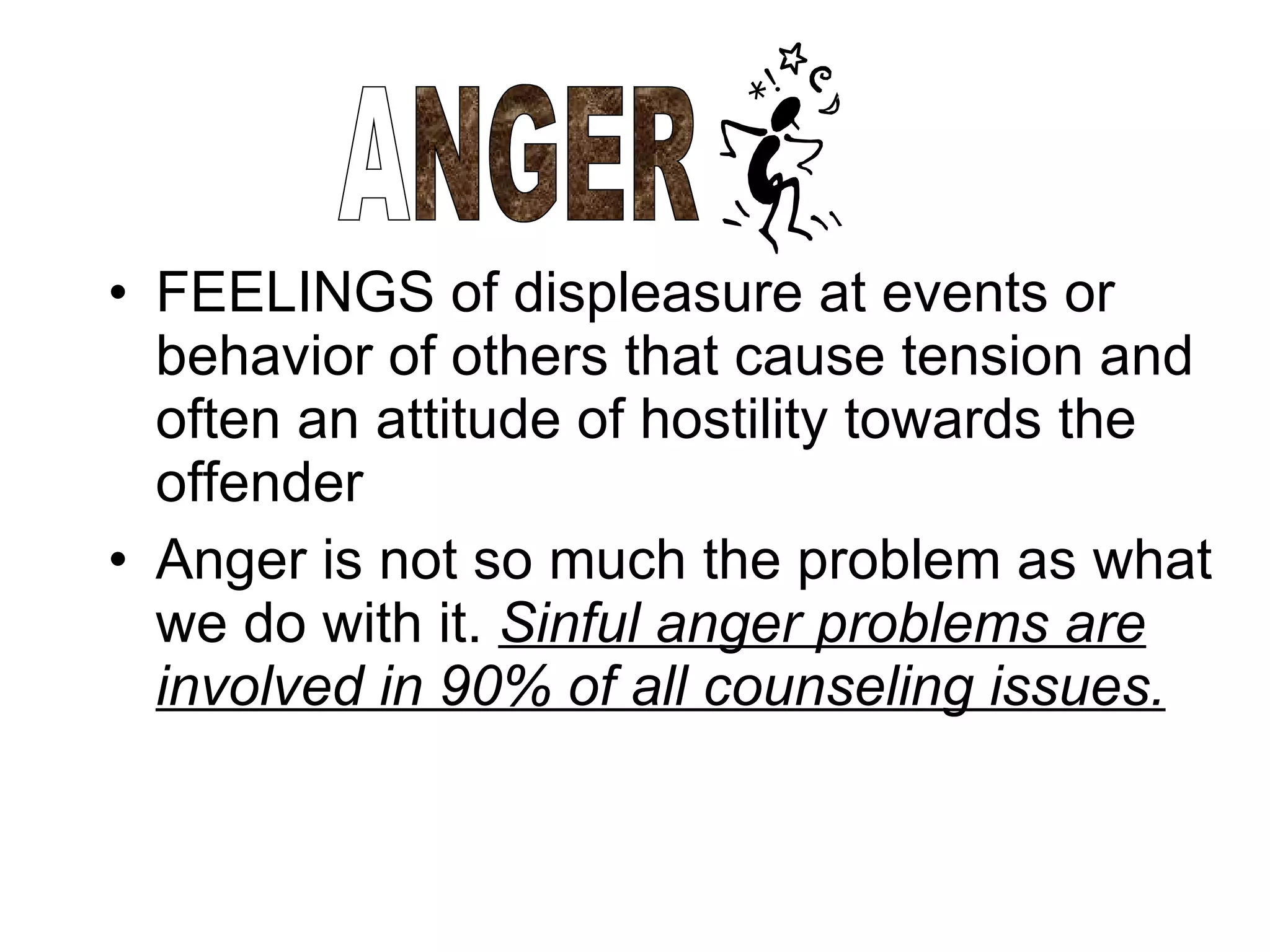 FEELINGS of displeasure at events or behavior of others that cause tension and often an attitude of hostility towards the offender Anger is not so much the problem as what we do with it.  Sinful anger problems are involved in 90% of all counseling issues.   ANGER 