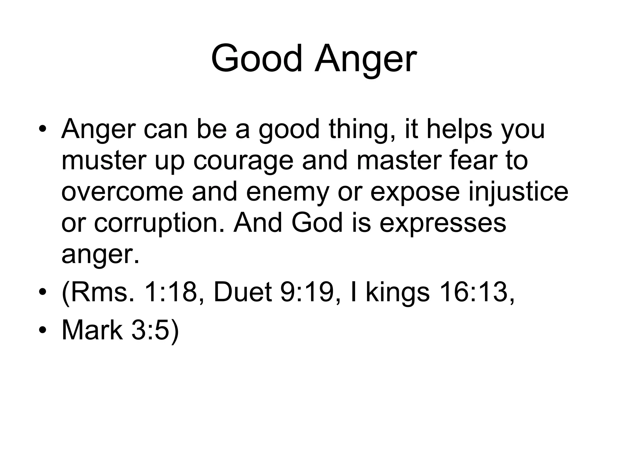 Good Anger Anger can be a good thing, it helps you muster up courage and master fear to overcome and enemy or expose injustice or corruption. And God is expresses anger.  (Rms. 1:18, Duet 9:19, I kings 16:13,  Mark 3:5) 