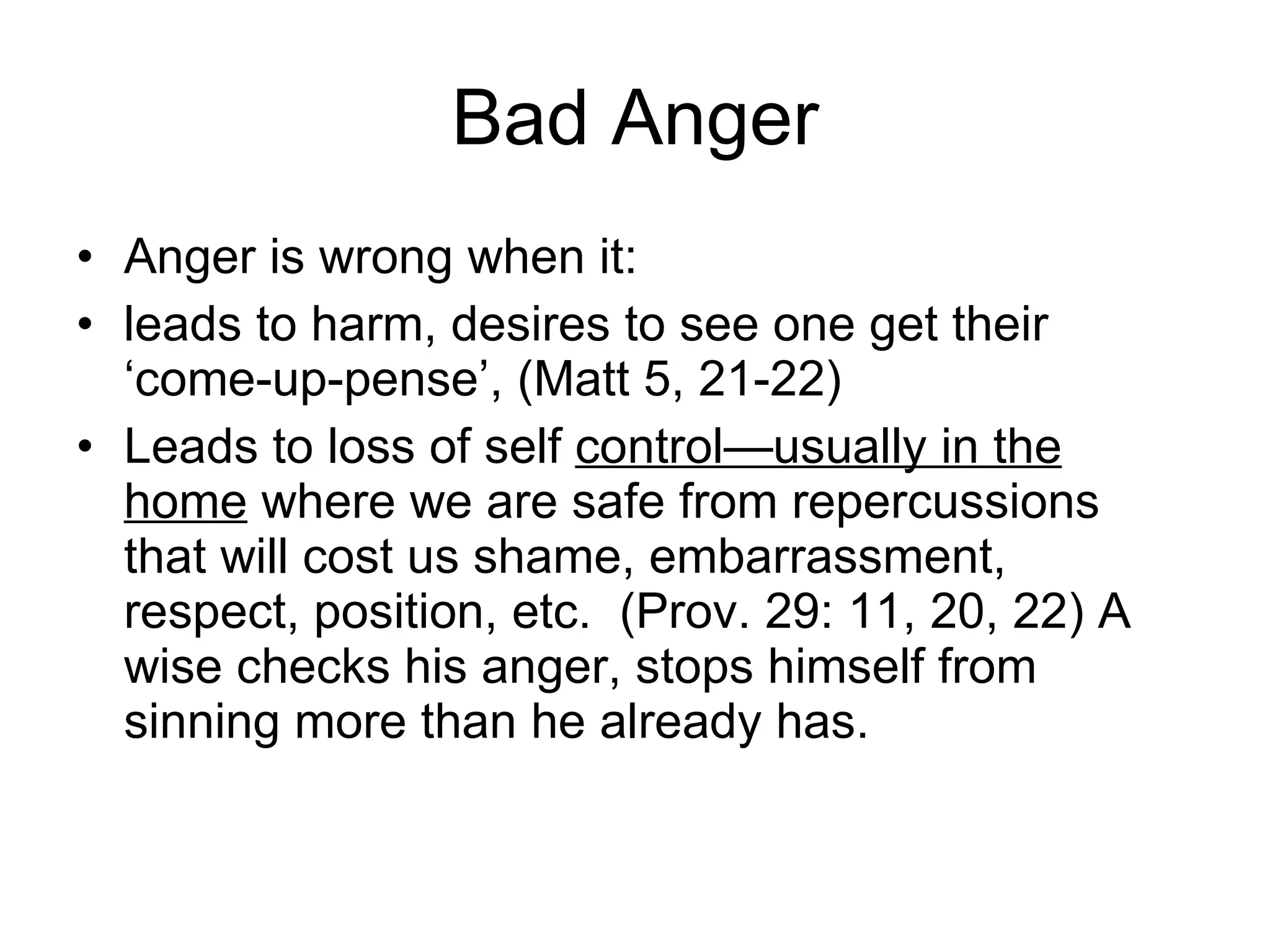 Bad Anger Anger is wrong when it: leads to harm, desires to see one get their ‘come-up-pense’, (Matt 5, 21-22) Leads to loss of self  control—usually in the home  where we are safe from repercussions that will cost us shame, embarrassment, respect, position, etc.  (Prov. 29: 11, 20, 22) A wise checks his anger, stops himself from sinning more than he already has.  