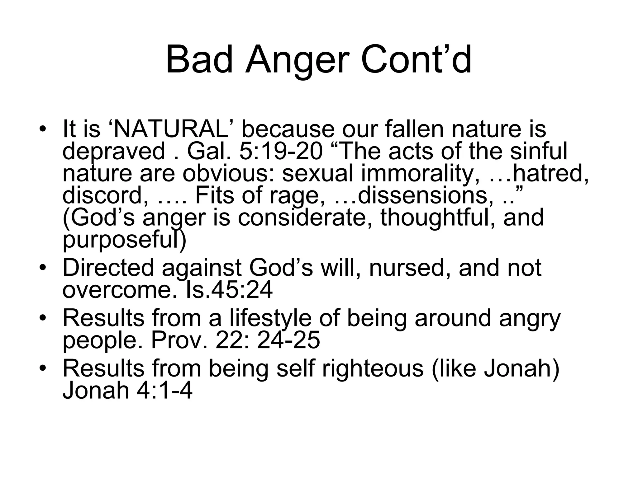Bad Anger Cont’d It is ‘NATURAL’ because our fallen nature is depraved . Gal. 5:19-20 “The acts of the sinful nature are obvious: sexual immorality, …hatred, discord, …. Fits of rage, …dissensions, ..” (God’s anger is considerate, thoughtful, and purposeful) Directed against God’s will, nursed, and not overcome. Is.45:24 Results from a lifestyle of being around angry people. Prov. 22: 24-25 Results from being self righteous (like Jonah) Jonah 4:1-4 