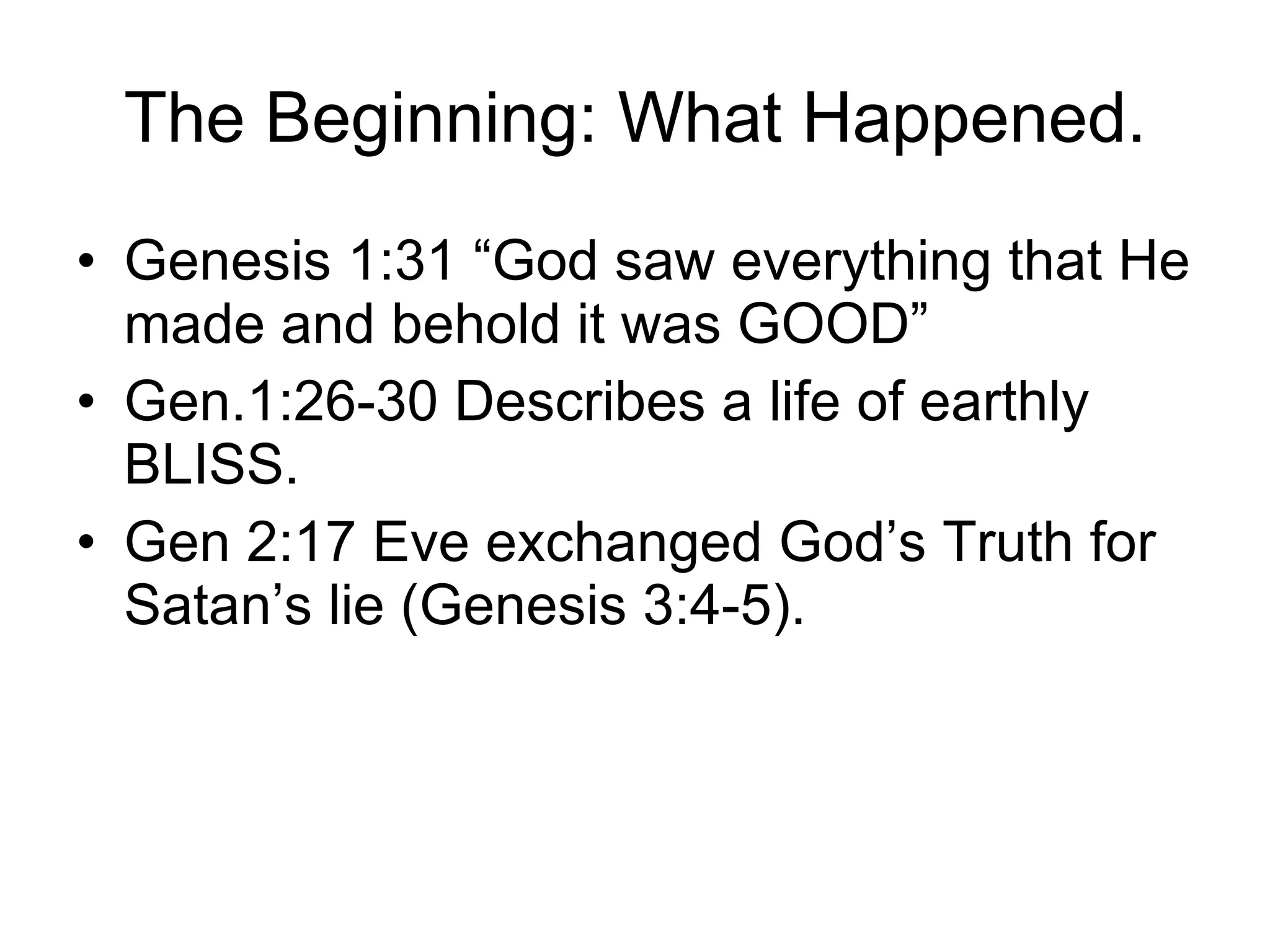 The Beginning: What Happened. Genesis 1:31 “God saw everything that He made and behold it was GOOD” Gen.1:26-30 Describes a life of earthly BLISS. Gen 2:17 Eve exchanged God’s Truth for Satan’s lie (Genesis 3:4-5).  