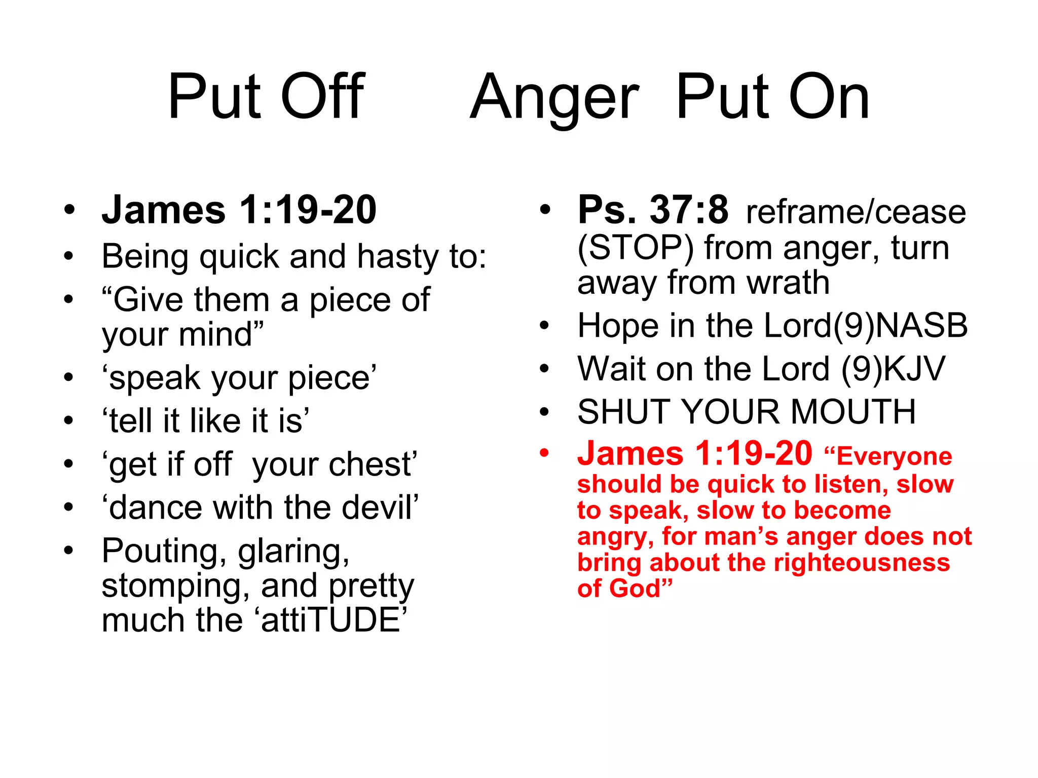 Put Off  Anger  Put On James 1:19-20 Being quick and hasty to:  “ Give them a piece of your mind” ‘ speak your piece’ ‘ tell it like it is’ ‘ get if off  your chest’ ‘ dance with the devil’ Pouting, glaring, stomping, and pretty much the ‘attiTUDE’ Ps. 37:8 reframe/cease (STOP) from anger, turn away from wrath  Hope in the Lord(9)NASB Wait on the Lord (9)KJV SHUT YOUR MOUTH James 1:19-20  “Everyone should be quick to listen, slow to speak, slow to become angry, for man’s anger does not bring about the righteousness of God”  