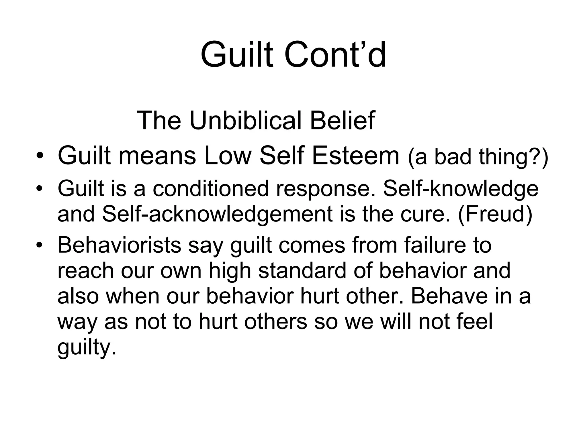 Guilt Cont’d The Unbiblical Belief Guilt means Low Self Esteem  (a bad thing?) Guilt is a conditioned response. Self-knowledge and Self-acknowledgement is the cure. (Freud) Behaviorists say guilt comes from failure to reach our own high standard of behavior and also when our behavior hurt other. Behave in a way as not to hurt others so we will not feel guilty. 