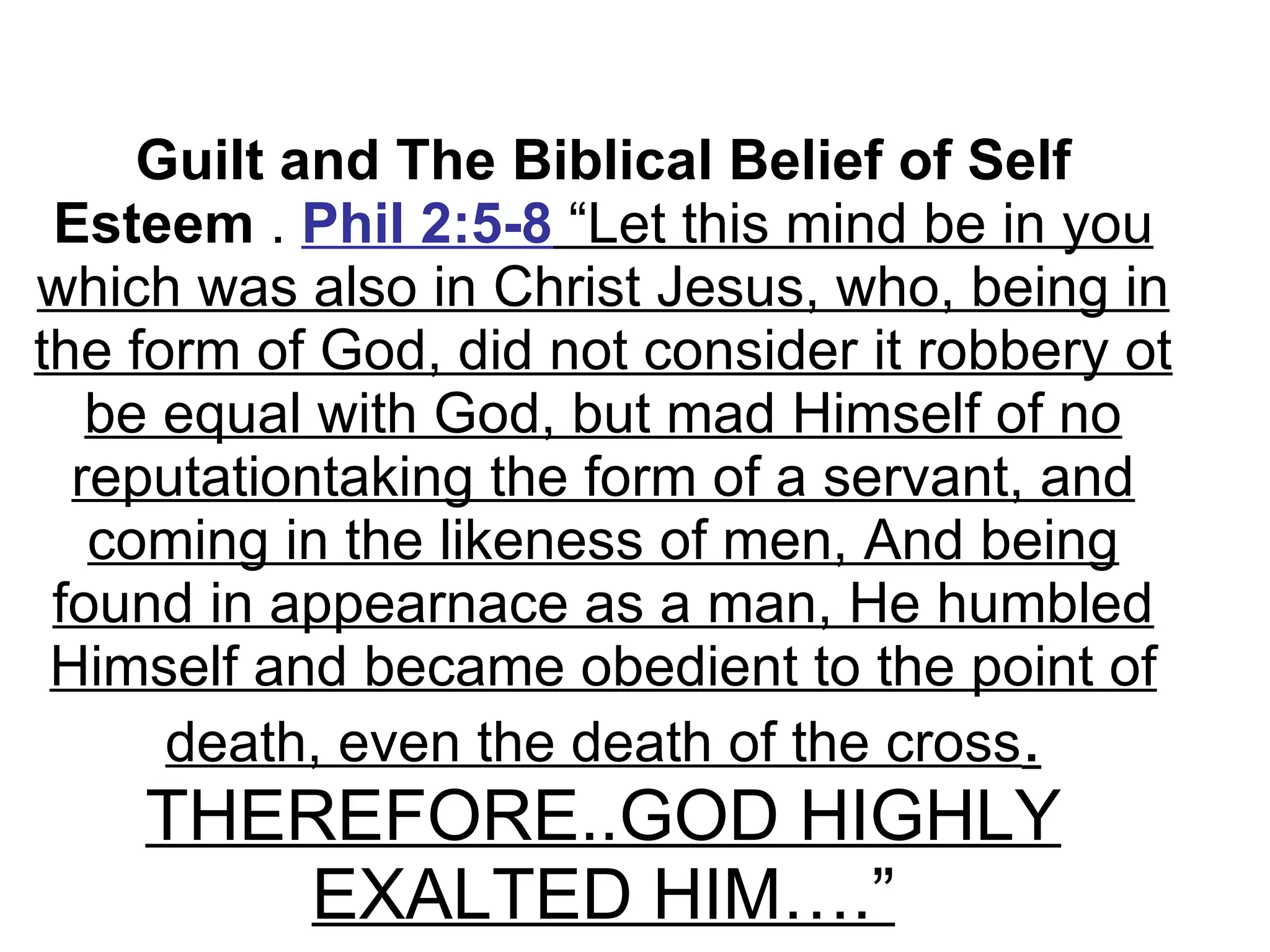 Guilt and The Biblical Belief of Self Esteem  .  Phil 2:5-8  “Let this mind be in you which was also in Christ Jesus, who, being in the form of God, did not consider it robbery ot be equal with God, but mad Himself of no reputationtaking the form of a servant, and coming in the likeness of men, And being found in appearnace as a man, He humbled Himself and became obedient to the point of death, even the death of the cross . THEREFORE..GOD HIGHLY EXALTED HIM….” 