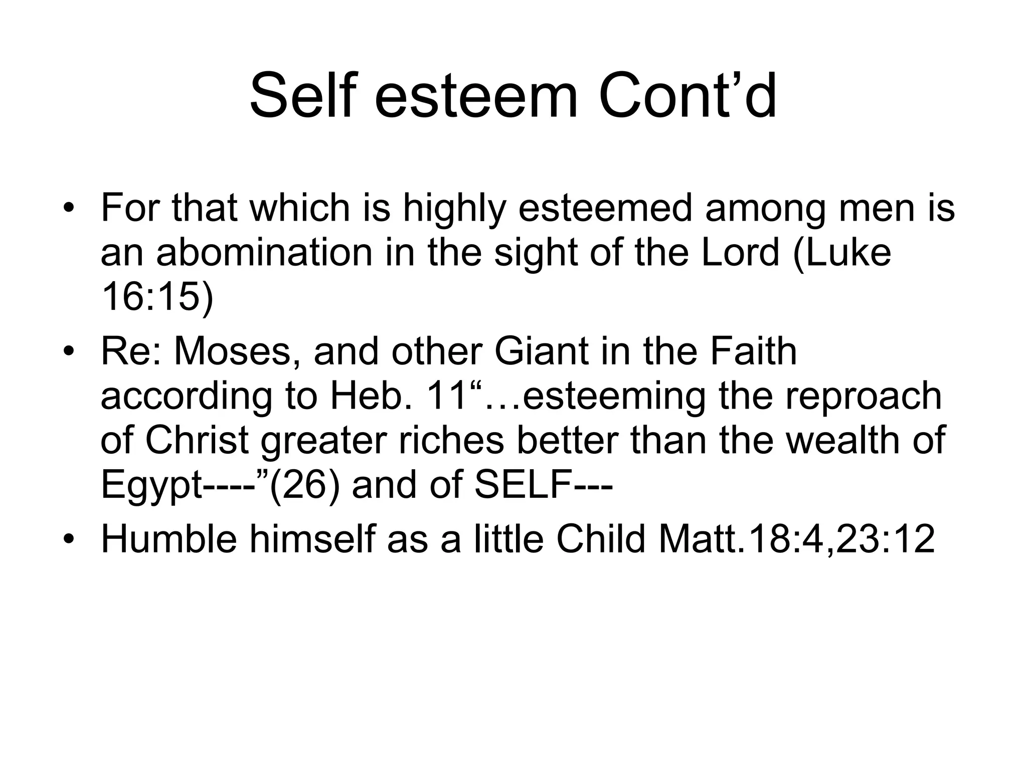 Self esteem Cont’d For that which is highly esteemed among men is an abomination in the sight of the Lord (Luke 16:15) Re: Moses, and other Giant in the Faith according to Heb. 11“…esteeming the reproach of Christ greater riches better than the wealth of Egypt----”(26) and of SELF---  Humble himself as a little Child Matt.18:4,23:12 