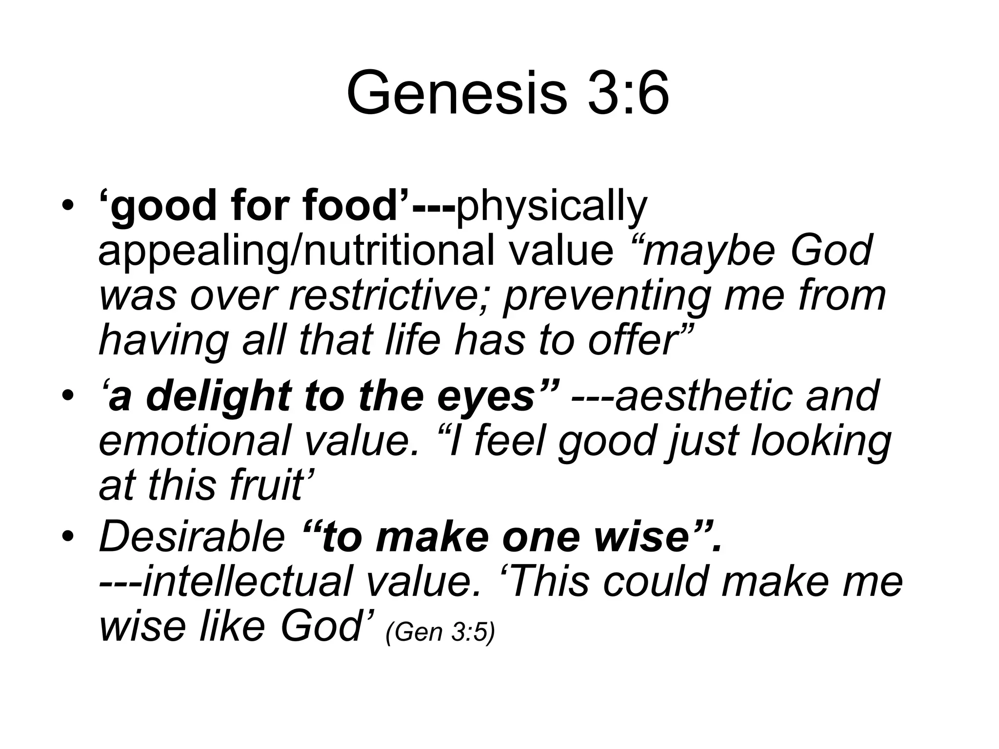 Genesis 3:6 ‘ good for food’--- physically appealing/nutritional value  “maybe God was over restrictive; preventing me from having all that life has to offer” ‘ a delight to the eyes”  ---aesthetic and emotional value. “I feel good just looking at this fruit’ Desirable  “to make one wise”.  ---intellectual value. ‘This could make me wise like God’  (Gen 3:5) 