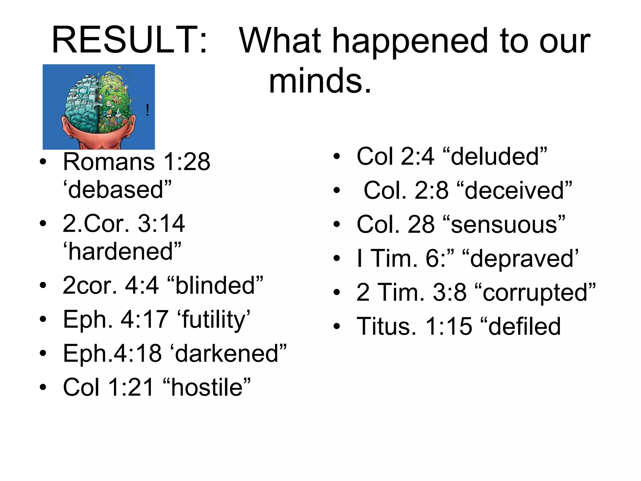 RESULT:   What happened to our minds. Romans 1:28 ‘debased” 2.Cor. 3:14 ‘hardened” 2cor. 4:4 “blinded” Eph. 4:17 ‘futility’ Eph.4:18 ‘darkened” Col 1:21 “hostile” Col 2:4 “deluded” Col. 2:8 “deceived” Col. 28 “sensuous” I Tim. 6:” “depraved’ 2 Tim. 3:8 “corrupted” Titus. 1:15 “defiled ! 