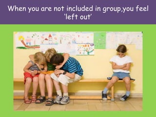 When you are not included in group,you feel
                ‘left out’
 