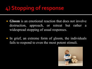  Gloom is an emotional reaction that does not involve
destruction, approach, or retreat but rather a
widespread stopping of usual responses.
 In grief, an extreme form of gloom, the individuals
fails to respond to even the most potent stimuli.
 