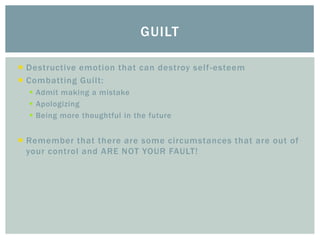 GUILT
Destructive emotion that can destroy self -esteem
Combatting Guilt:
Admit making a mistake
Apologizing
Being more thoughtful in the future
Remember that there are some circumstances that are out of
your control and ARE NOT YOUR FAULT!